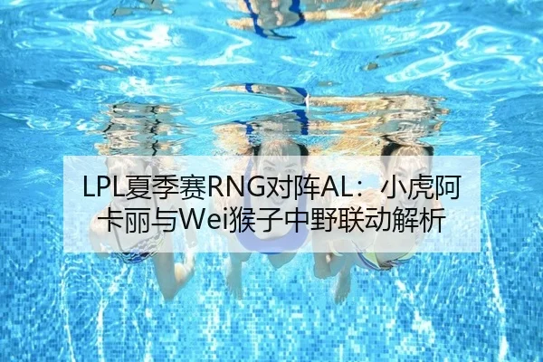 LPL夏季赛RNG对阵AL：小虎阿卡丽与Wei猴子中野联动解析