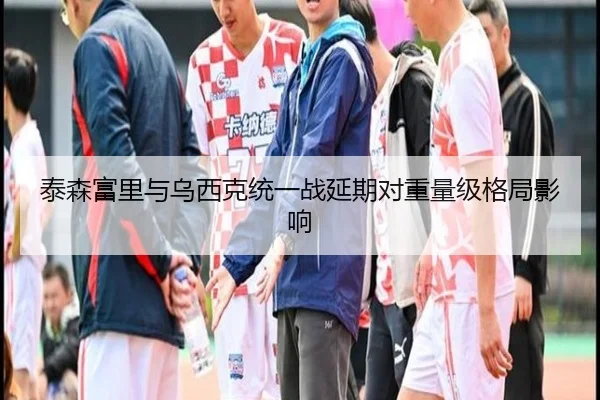 泰森富里与乌西克统一战延期对重量级格局影响