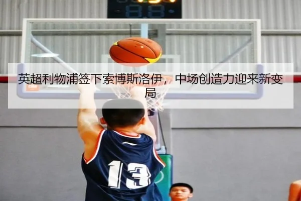 英超利物浦签下索博斯洛伊，中场创造力迎来新变局